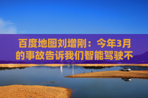 百度地图刘增刚：今年3月的事故告诉我们智能驾驶不是炫技，安全是底线