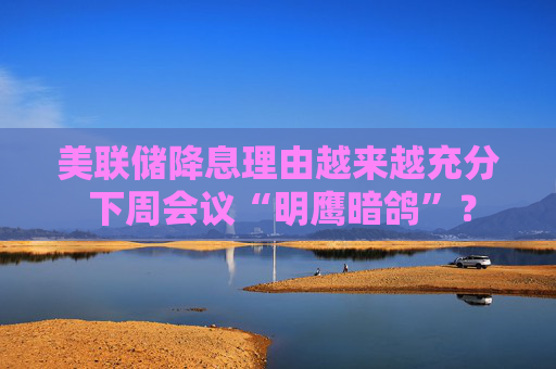 美联储降息理由越来越充分 下周会议“明鹰暗鸽”？