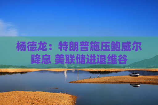 杨德龙：特朗普施压鲍威尔降息 美联储进退维谷
