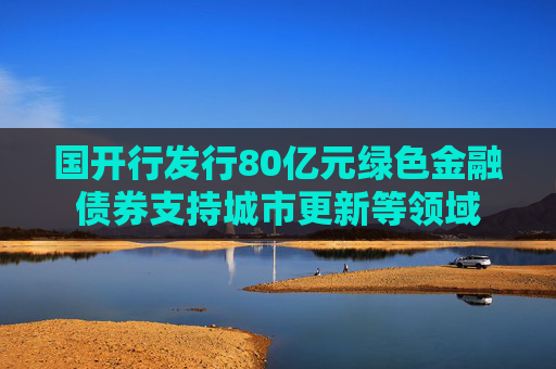 国开行发行80亿元绿色金融债券支持城市更新等领域