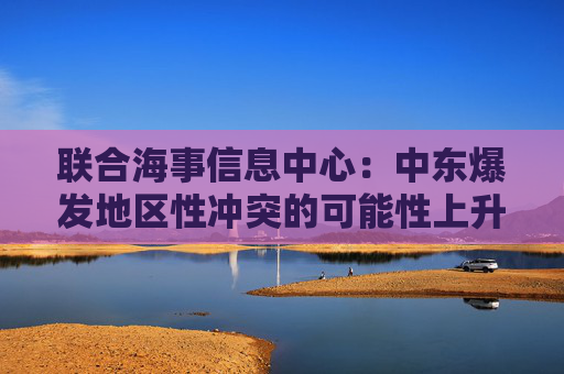 联合海事信息中心：中东爆发地区性冲突的可能性上升至“显著”级别