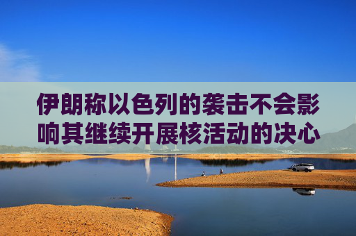 伊朗称以色列的袭击不会影响其继续开展核活动的决心