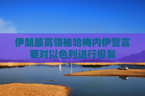 伊朗最高领袖哈梅内伊誓言要对以色列进行报复