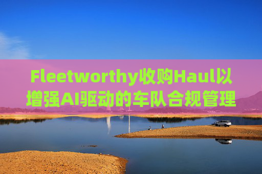 Fleetworthy收购Haul以增强AI驱动的车队合规管理