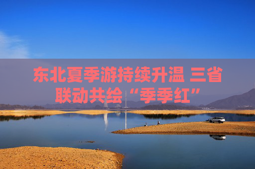 东北夏季游持续升温 三省联动共绘“季季红”