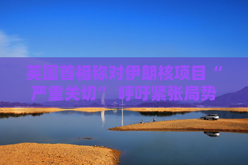 英国首相称对伊朗核项目“严重关切” 呼吁紧张局势降温