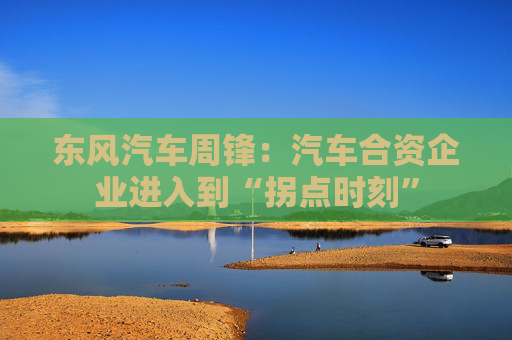 东风汽车周锋：汽车合资企业进入到“拐点时刻”