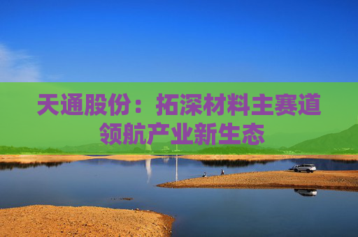 天通股份：拓深材料主赛道 领航产业新生态