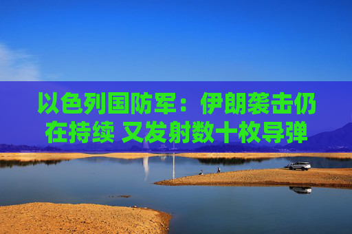 以色列国防军：伊朗袭击仍在持续 又发射数十枚导弹