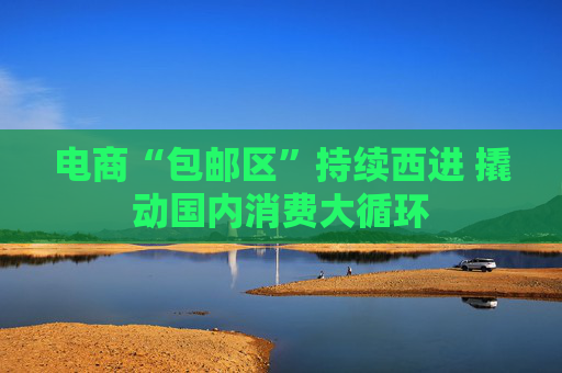 电商“包邮区”持续西进 撬动国内消费大循环
