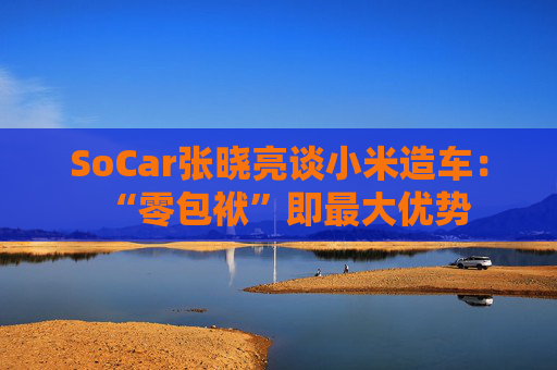 SoCar张晓亮谈小米造车：“零包袱”即最大优势