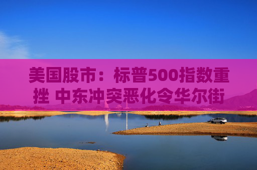 美国股市：标普500指数重挫 中东冲突恶化令华尔街系紧安全带