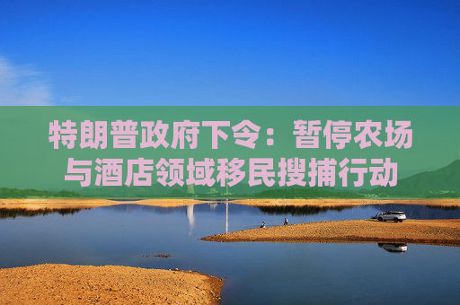 特朗普政府下令：暂停农场与酒店领域移民搜捕行动