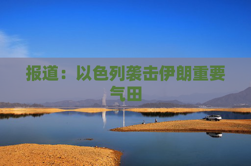 报道：以色列袭击伊朗重要气田