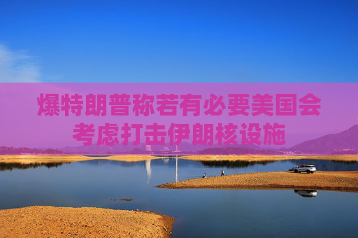 爆特朗普称若有必要美国会考虑打击伊朗核设施