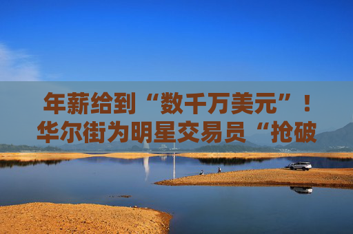 年薪给到“数千万美元”！华尔街为明星交易员“抢破头”