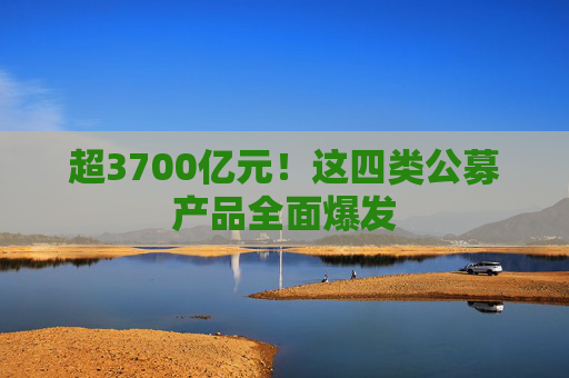 超3700亿元！这四类公募产品全面爆发