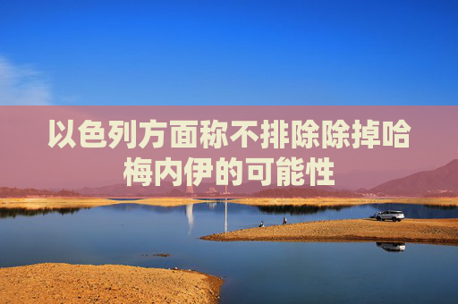 以色列方面称不排除除掉哈梅内伊的可能性
