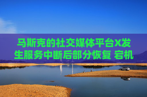 马斯克的社交媒体平台X发生服务中断后部分恢复 宕机监测显示故障峰值超万例