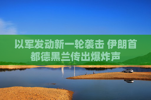 以军发动新一轮袭击 伊朗首都德黑兰传出爆炸声