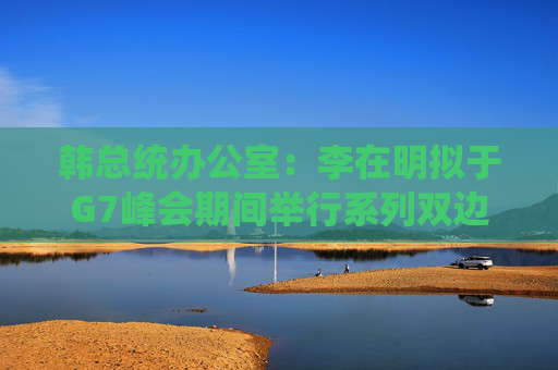 韩总统办公室：李在明拟于G7峰会期间举行系列双边会谈