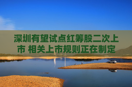 深圳有望试点红筹股二次上市 相关上市规则正在制定