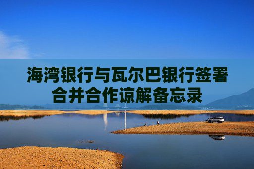海湾银行与瓦尔巴银行签署合并合作谅解备忘录