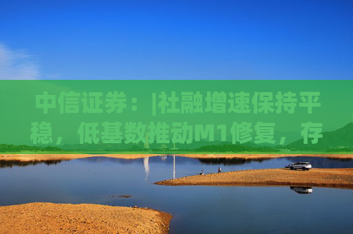 中信证券：|社融增速保持平稳，低基数推动M1修复，存款搬家现象未明显加剧，银行体系流动性保持稳定