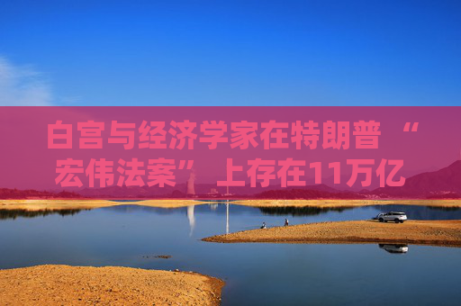 白宫与经济学家在特朗普 “宏伟法案” 上存在11万亿美元的差距