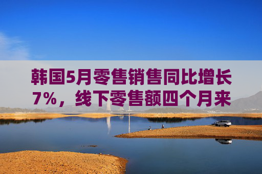 韩国5月零售销售同比增长7%，线下零售额四个月来首次增长