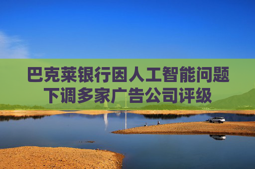 巴克莱银行因人工智能问题下调多家广告公司评级