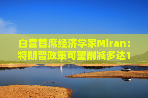 白宫首席经济学家Miran：特朗普政策可望削减多达11万亿美元的赤字