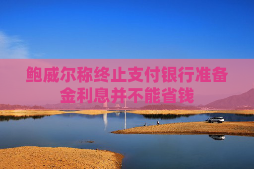鲍威尔称终止支付银行准备金利息并不能省钱