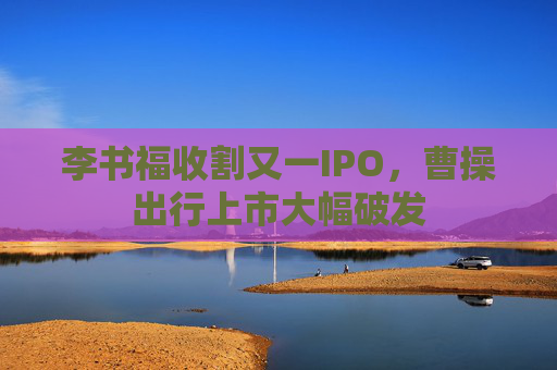 李书福收割又一IPO，曹操出行上市大幅破发