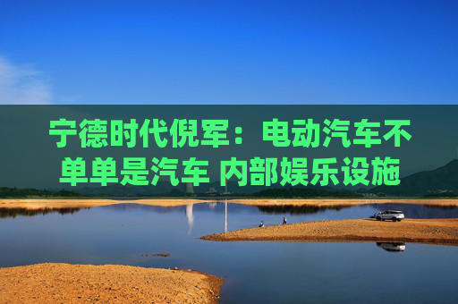 宁德时代倪军：电动汽车不单单是汽车 内部娱乐设施等比传统汽车高一代