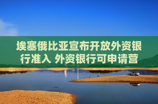 埃塞俄比亚宣布开放外资银行准入 外资银行可申请营业许可