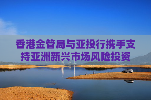 香港金管局与亚投行携手支持亚洲新兴市场风险投资