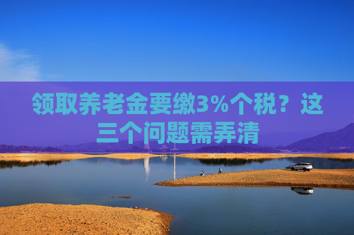 领取养老金要缴3%个税？这三个问题需弄清