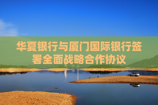 华夏银行与厦门国际银行签署全面战略合作协议