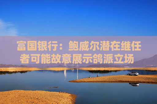 富国银行：鲍威尔潜在继任者可能故意展示鸽派立场 以提高被选中的几率