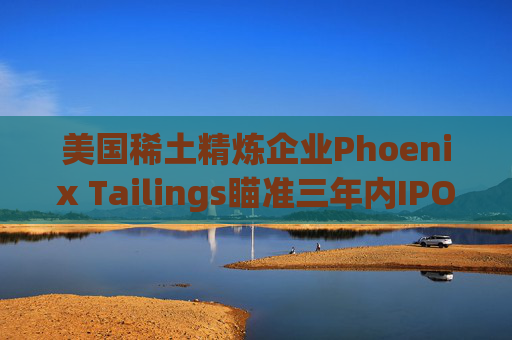 美国稀土精炼企业Phoenix Tailings瞄准三年内IPO