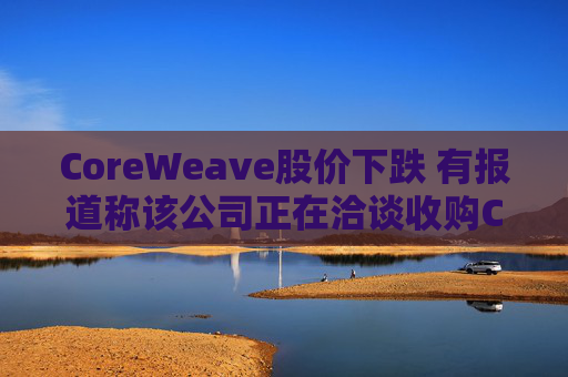 CoreWeave股价下跌 有报道称该公司正在洽谈收购Core Scientific
