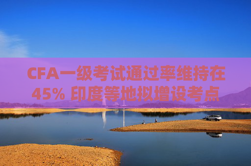 CFA一级考试通过率维持在45% 印度等地拟增设考点