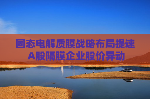固态电解质膜战略布局提速 A股隔膜企业股价异动