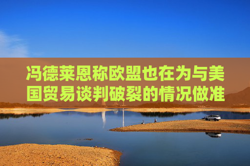 冯德莱恩称欧盟也在为与美国贸易谈判破裂的情况做准备