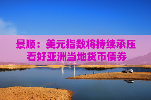 景顺：美元指数将持续承压 看好亚洲当地货币债券