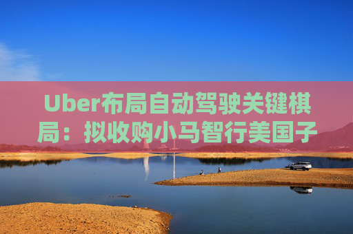 Uber布局自动驾驶关键棋局：拟收购小马智行美国子公司