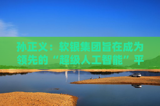 孙正义：软银集团旨在成为领先的“超级人工智能”平台供应商