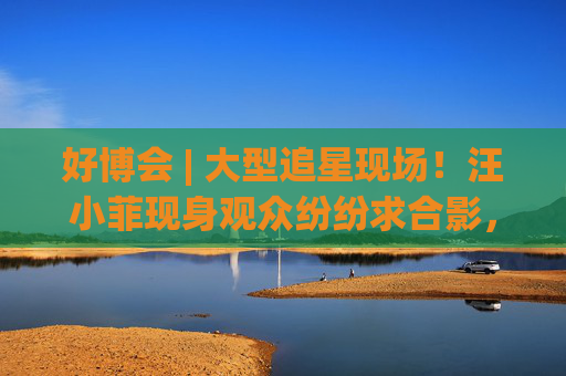 好博会 | 大型追星现场！汪小菲现身观众纷纷求合影，还有女粉丝高喊“汪总好帅！”