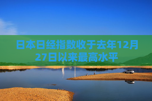 日本日经指数收于去年12月27日以来最高水平